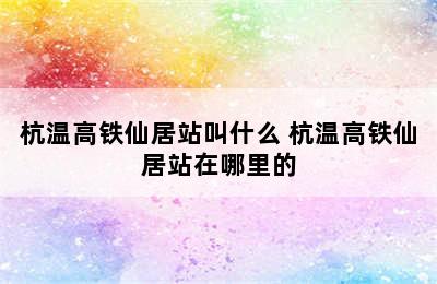 杭温高铁仙居站叫什么 杭温高铁仙居站在哪里的